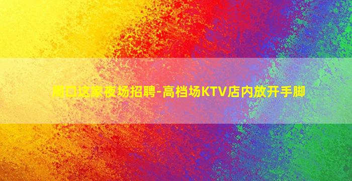 周口这家夜场招聘-高档场KTV店内放开手脚